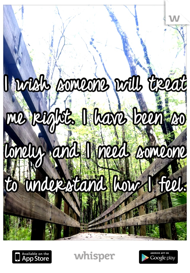I wish someone will treat me right. I have been so lonely and I need someone to understand how I feel. 