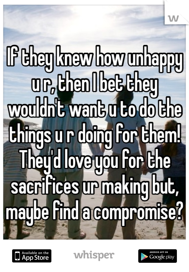 If they knew how unhappy u r, then I bet they wouldn't want u to do the things u r doing for them! They'd love you for the sacrifices ur making but, maybe find a compromise? 