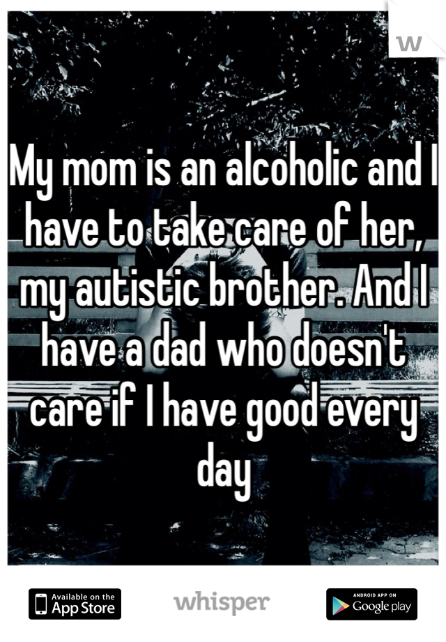 My mom is an alcoholic and I have to take care of her, my autistic brother. And I have a dad who doesn't care if I have good every day