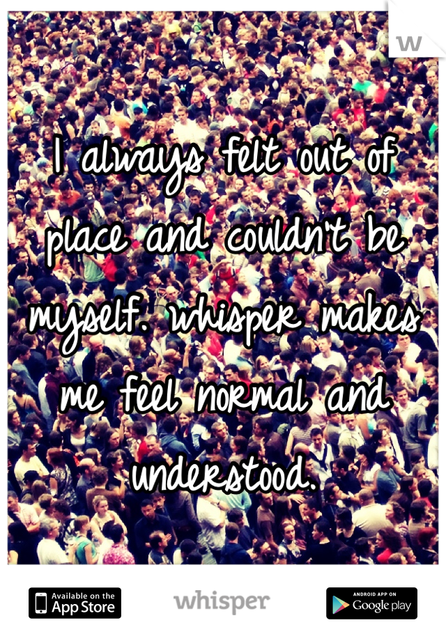I always felt out of place and couldn't be myself. whisper makes me feel normal and understood. 