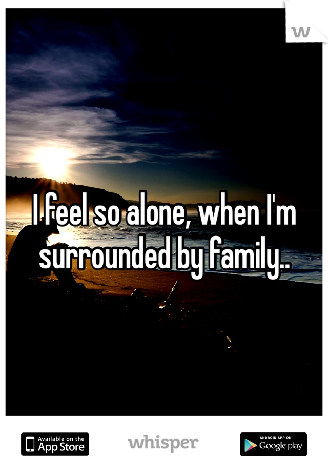 I feel so alone, when I'm surrounded by family..