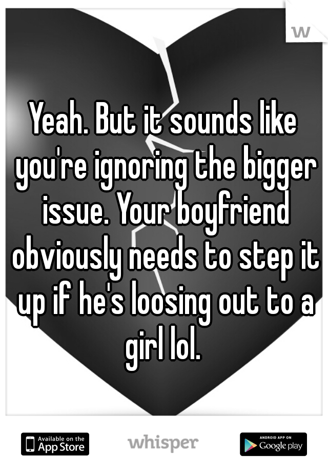 Yeah. But it sounds like you're ignoring the bigger issue. Your boyfriend obviously needs to step it up if he's loosing out to a girl lol. 