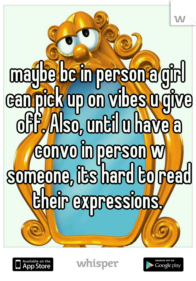 maybe bc in person a girl can pick up on vibes u give off. Also, until u have a convo in person w someone, its hard to read their expressions. 