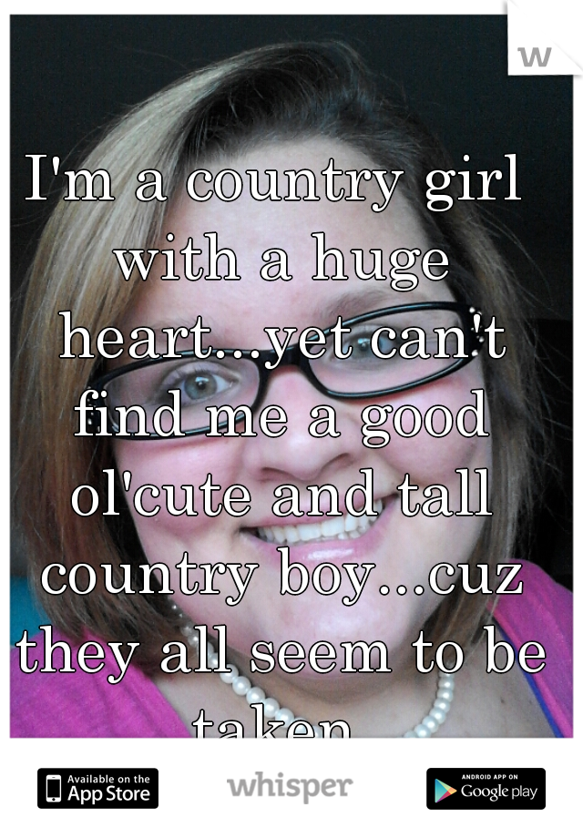I'm a country girl with a huge heart...yet can't find me a good ol'cute and tall country boy...cuz they all seem to be taken.