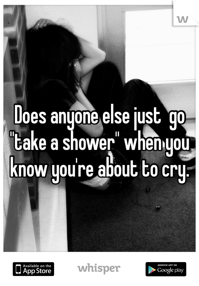 Does anyone else just  go "take a shower" when you know you're about to cry.  