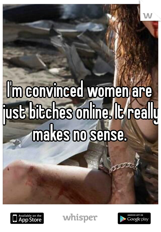 I'm convinced women are just bitches online. It really makes no sense. 