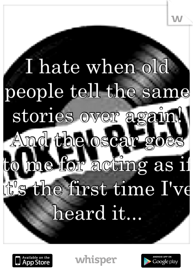 I hate when old people tell the same stories over again! And the oscar goes to me for acting as if it's the first time I've heard it...