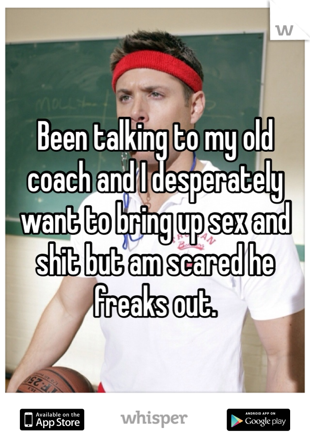 Been talking to my old coach and I desperately want to bring up sex and shit but am scared he freaks out. 