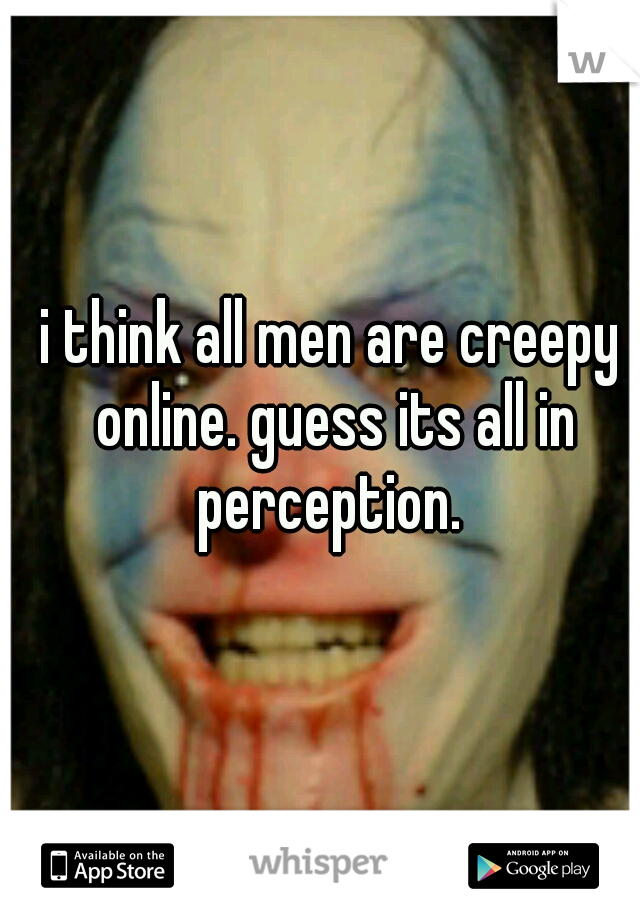 i think all men are creepy online. guess its all in perception. 