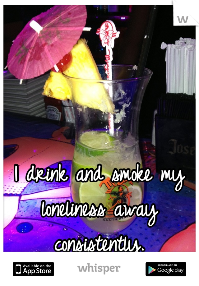 I drink and smoke my loneliness away consistently.