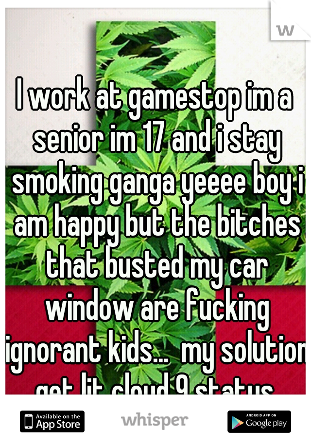 I work at gamestop im a senior im 17 and i stay smoking ganga yeeee boy i am happy but the bitches that busted my car window are fucking ignorant kids...  my solution get lit cloud 9 status.