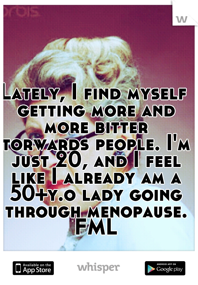 Lately, I find myself getting more and more bitter torwards people. I'm just 20, and I feel like I already am a 50+y.o lady going through menopause. FML