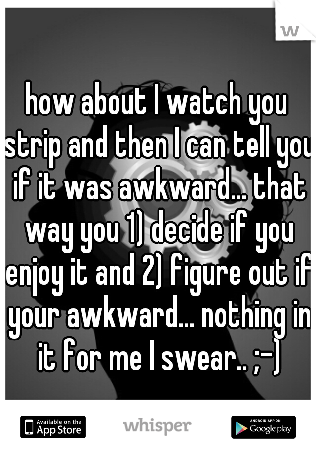how about I watch you strip and then I can tell you if it was awkward... that way you 1) decide if you enjoy it and 2) figure out if your awkward... nothing in it for me I swear.. ;-)