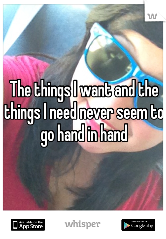 The things I want and the things I need never seem to go hand in hand 