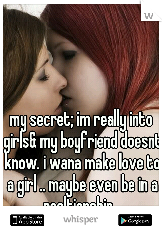 my secret; im really into girls& my boyfriend doesnt know. i wana make love to a girl .. maybe even be in a realtionship.. 