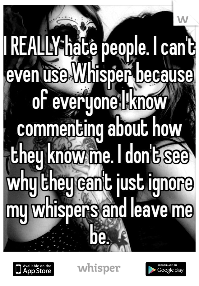 I REALLY hate people. I can't even use Whisper because of everyone I know commenting about how they know me. I don't see why they can't just ignore my whispers and leave me be. 