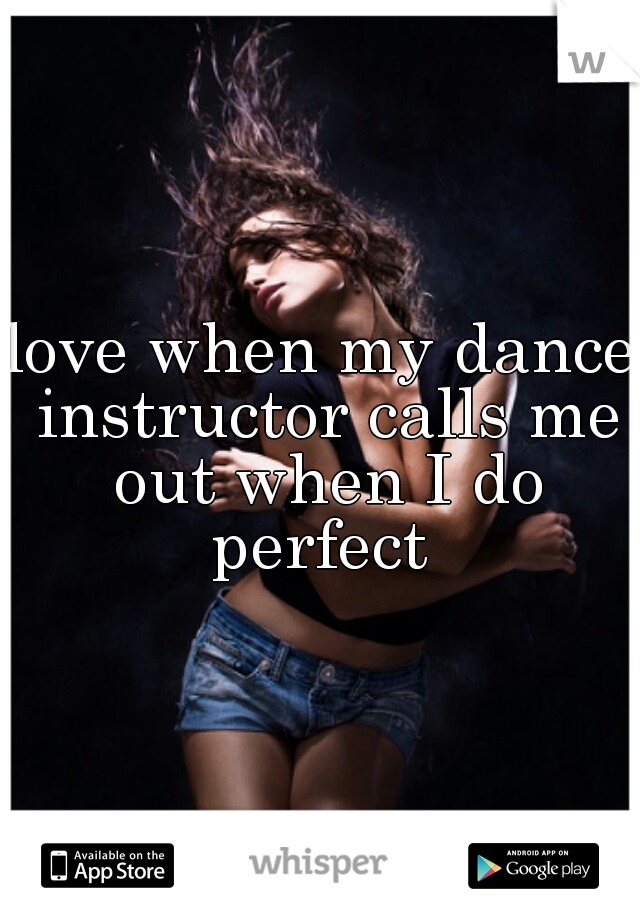 love when my dance instructor calls me out when I do perfect 