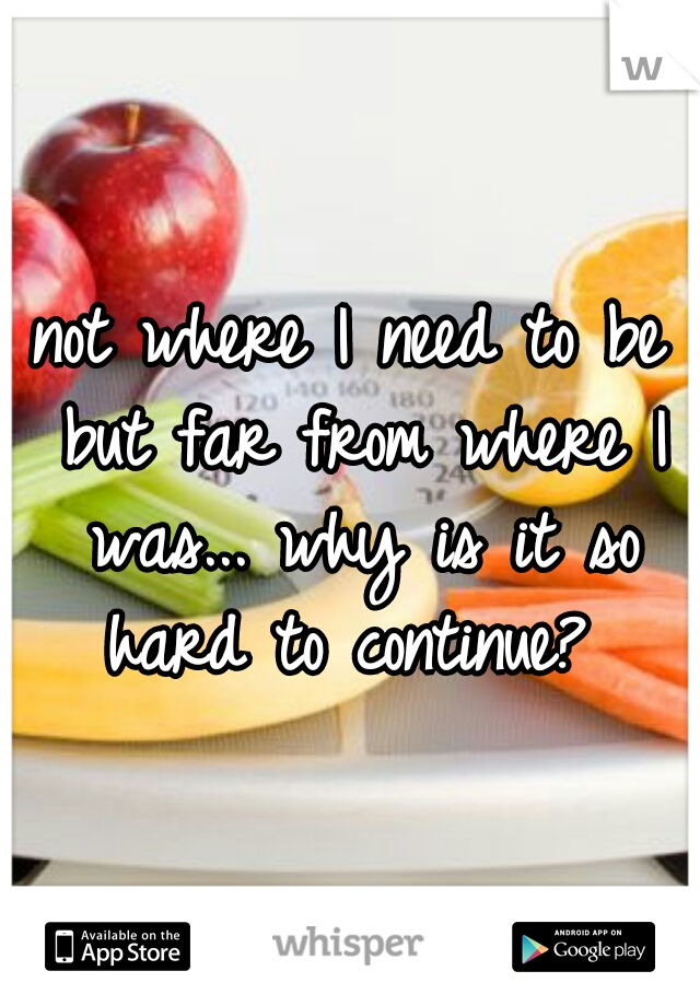 not where I need to be but far from where I was... why is it so hard to continue? 