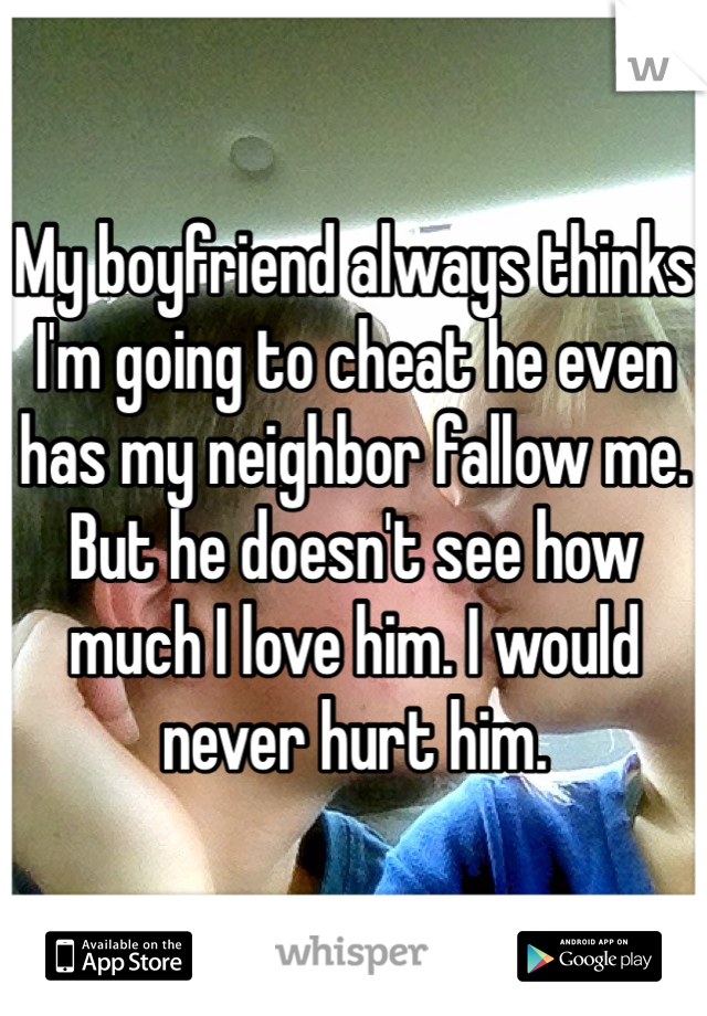 My boyfriend always thinks I'm going to cheat he even has my neighbor fallow me. But he doesn't see how much I love him. I would never hurt him. 