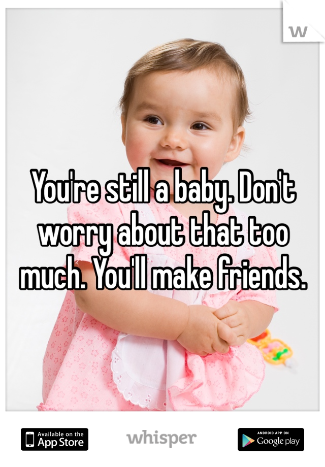 You're still a baby. Don't worry about that too much. You'll make friends. 