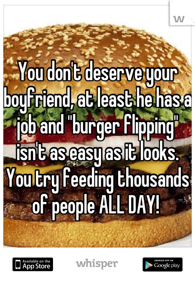 You don't deserve your boyfriend, at least he has a job and "burger flipping" isn't as easy as it looks. You try feeding thousands of people ALL DAY! 