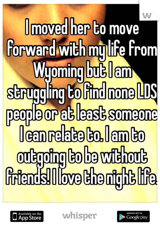 I moved her to move forward with my life from Wyoming but I am struggling to find none LDS people or at least someone I can relate to. I am to outgoing to be without friends! I love the night life. 