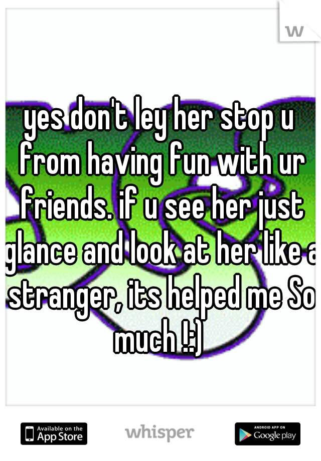 yes don't ley her stop u from having fun with ur friends. if u see her just glance and look at her like a stranger, its helped me So much !:) 