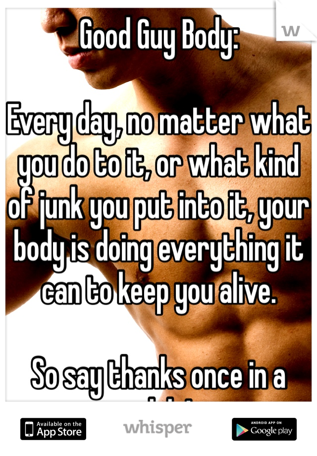 Good Guy Body:

Every day, no matter what you do to it, or what kind of junk you put into it, your body is doing everything it can to keep you alive. 

So say thanks once in a while!