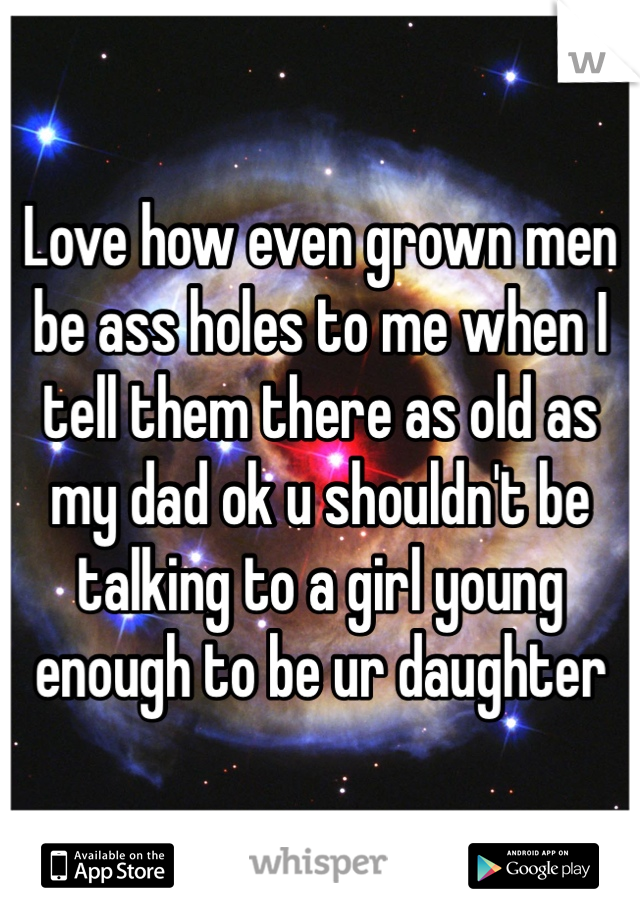 Love how even grown men be ass holes to me when I tell them there as old as my dad ok u shouldn't be talking to a girl young enough to be ur daughter 