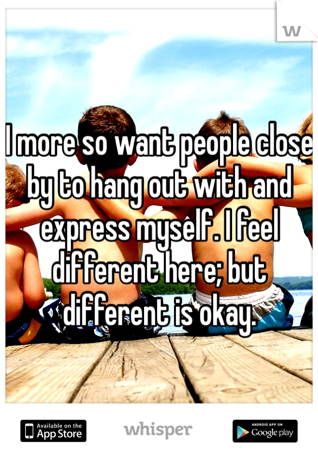 I more so want people close by to hang out with and express myself. I feel different here; but different is okay. 