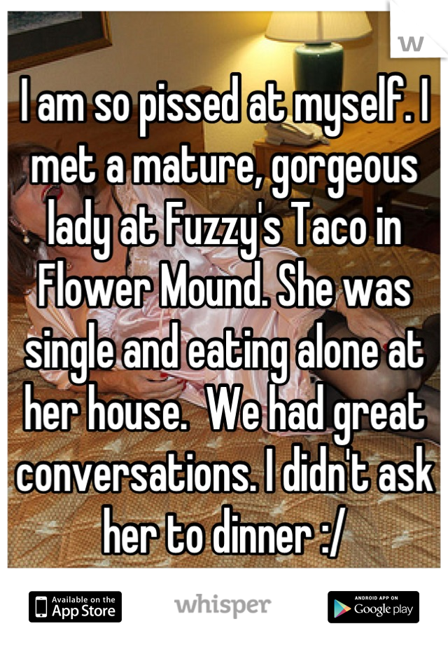 I am so pissed at myself. I met a mature, gorgeous lady at Fuzzy's Taco in Flower Mound. She was single and eating alone at her house.  We had great conversations. I didn't ask her to dinner :/