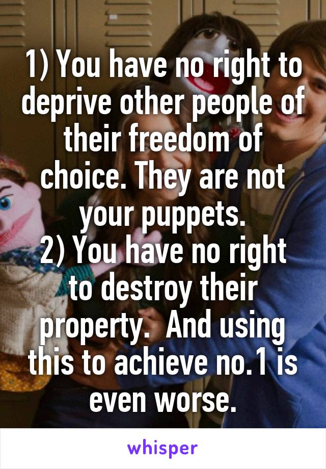 1) You have no right to deprive other people of their freedom of choice. They are not your puppets.
2) You have no right to destroy their property.  And using this to achieve no.1 is even worse.