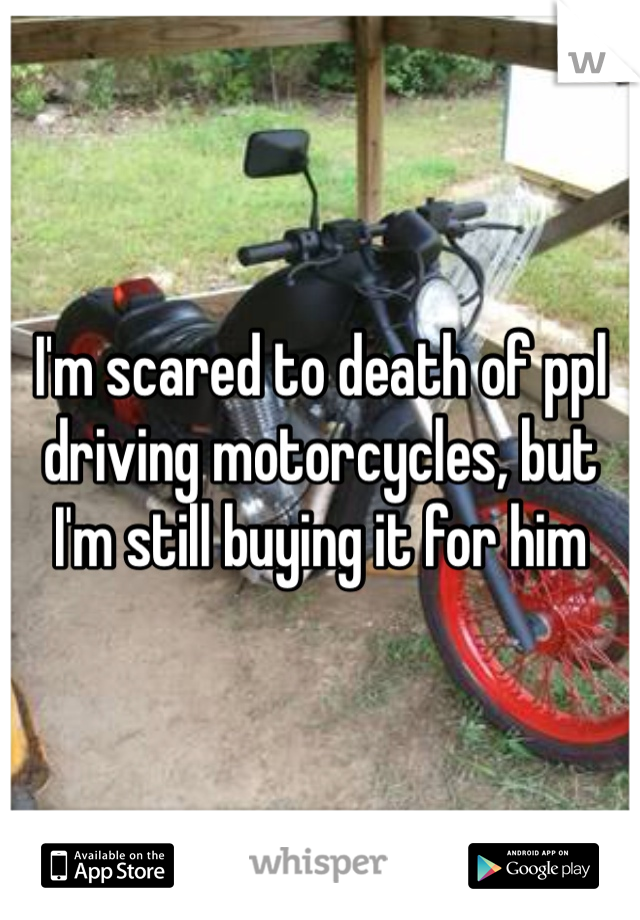I'm scared to death of ppl driving motorcycles, but I'm still buying it for him 