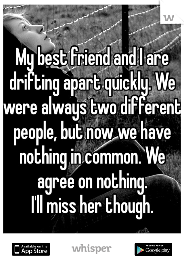 My best friend and I are drifting apart quickly. We were always two different people, but now we have nothing in common. We agree on nothing.
I'll miss her though.