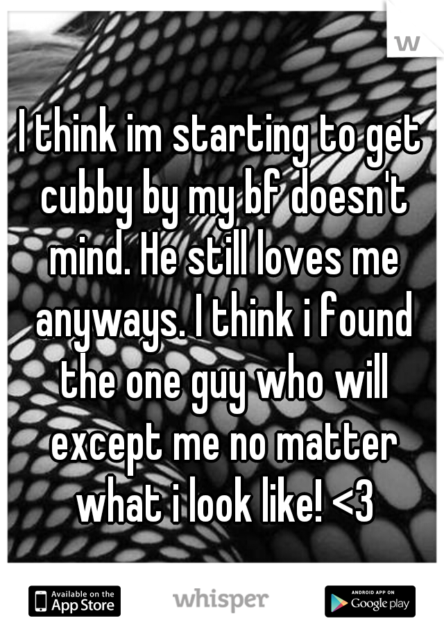 I think im starting to get cubby by my bf doesn't mind. He still loves me anyways. I think i found the one guy who will except me no matter what i look like! <3