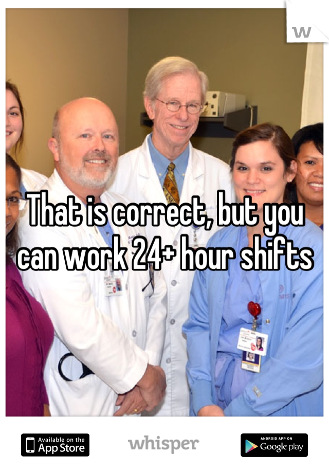 That is correct, but you can work 24+ hour shifts