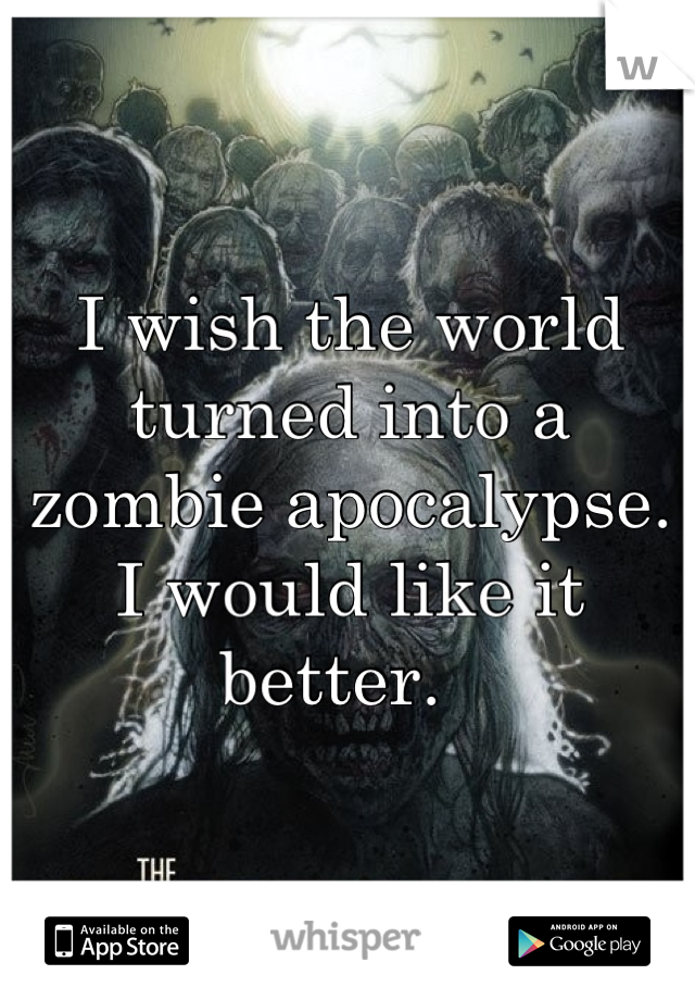 I wish the world turned into a zombie apocalypse. I would like it better.  
