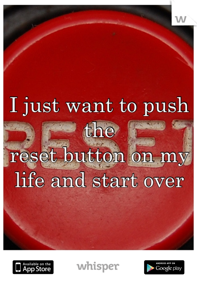 I just want to push the 
reset button on my 
life and start over