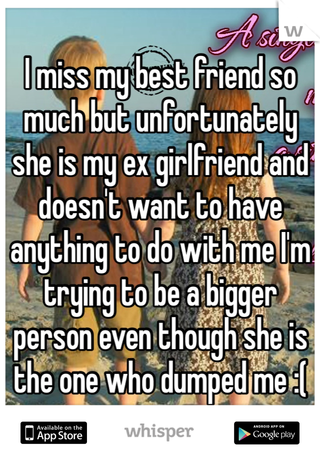 I miss my best friend so much but unfortunately she is my ex girlfriend and doesn't want to have anything to do with me I'm trying to be a bigger person even though she is the one who dumped me :(