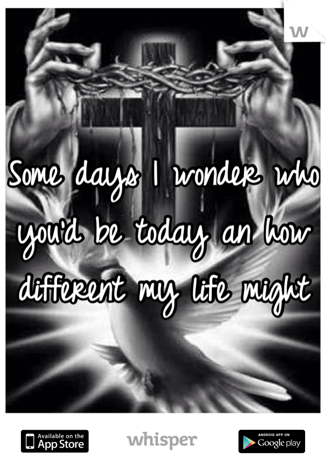 Some days I wonder who you'd be today an how different my life might