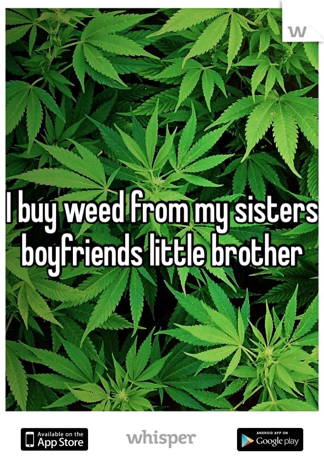 I buy weed from my sisters boyfriends little brother 
