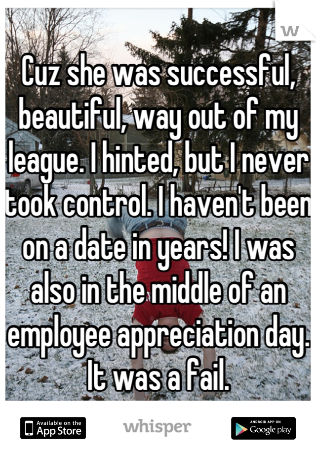 Cuz she was successful, beautiful, way out of my league. I hinted, but I never took control. I haven't been on a date in years! I was also in the middle of an employee appreciation day. It was a fail.