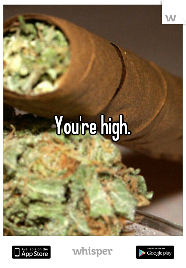 You're high.