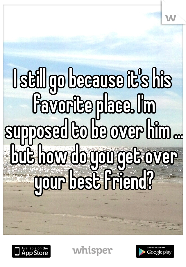 I still go because it's his favorite place. I'm supposed to be over him ... but how do you get over your best friend?