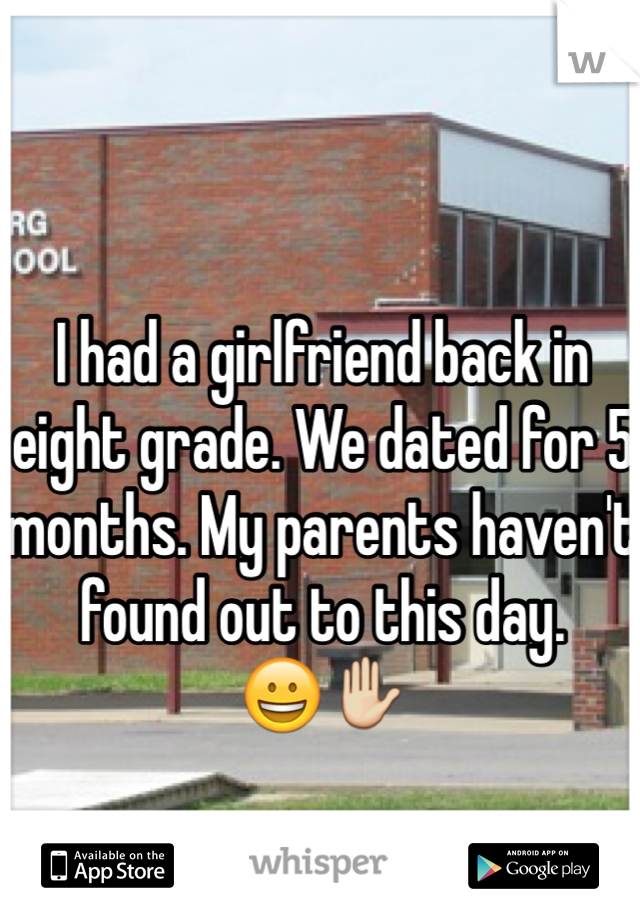 I had a girlfriend back in eight grade. We dated for 5 months. My parents haven't found out to this day. 
😀✋