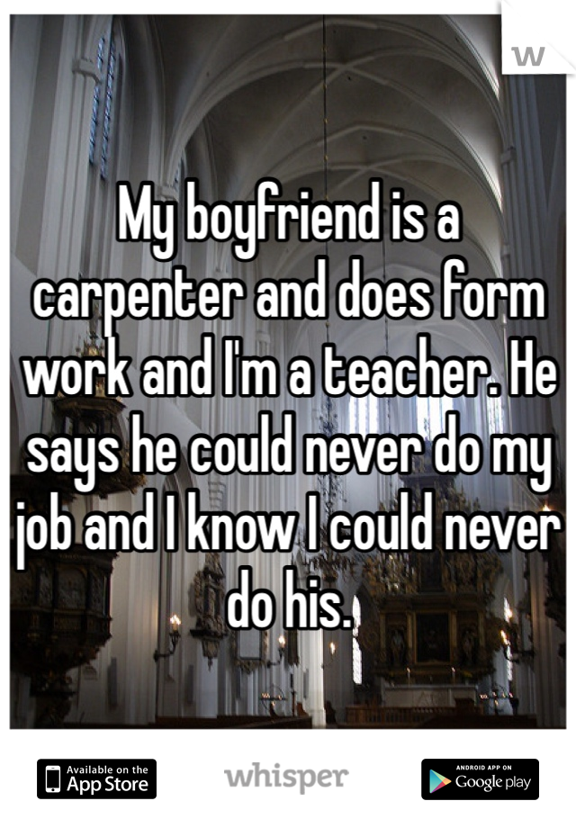 My boyfriend is a carpenter and does form work and I'm a teacher. He says he could never do my job and I know I could never do his.