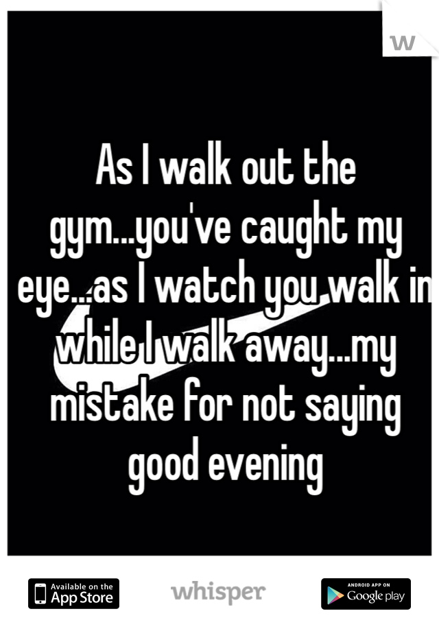 As I walk out the gym...you've caught my eye...as I watch you walk in while I walk away...my mistake for not saying good evening 