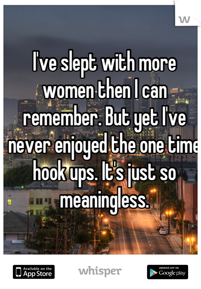 I've slept with more women then I can remember. But yet I've never enjoyed the one time hook ups. It's just so meaningless.