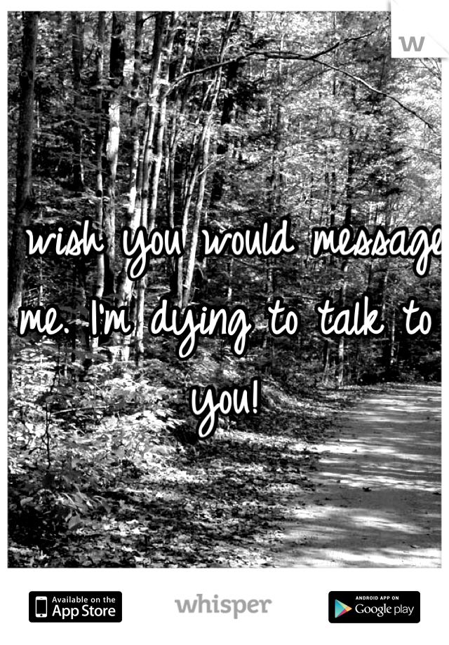 I wish you would message me. I'm dying to talk to you! 