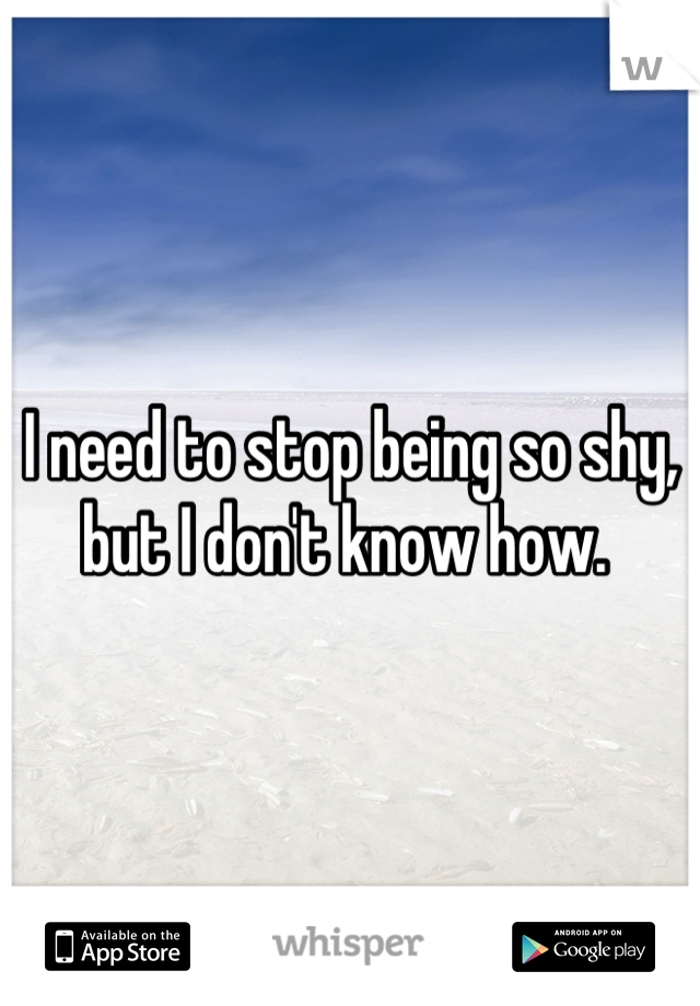 I need to stop being so shy, but I don't know how. 